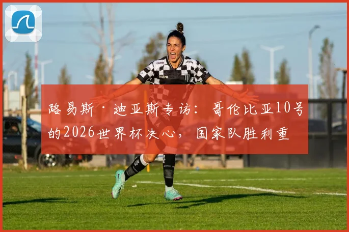 路易斯·迪亚斯专访：哥伦比亚10号的2026世界杯决心，国家队胜利重于一切