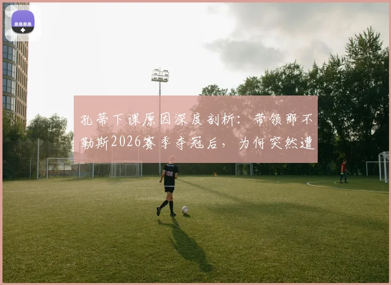 孔蒂下课原因深度剖析:带领那不勒斯2026赛季夺冠后,为何突然遭解雇?未来去向引猜测