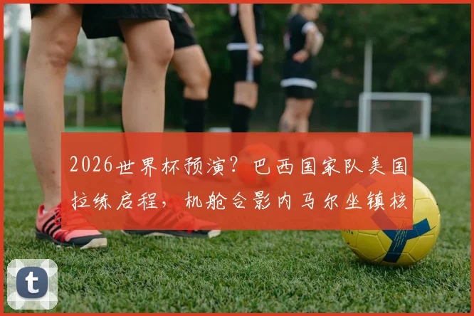 2026世界杯预演？巴西国家队美国拉练启程，机舱合影内马尔坐镇核心