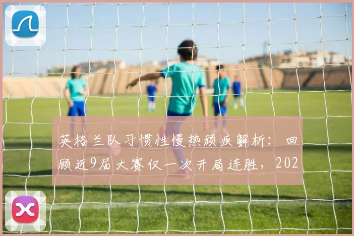 英格兰队习惯性慢热顽疾解析：回顾近9届大赛仅一次开局连胜，2026年破局之路在何方？