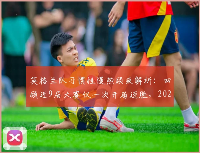 英格兰队习惯性慢热顽疾解析：回顾近9届大赛仅一次开局连胜，2026年破局之路在何方？