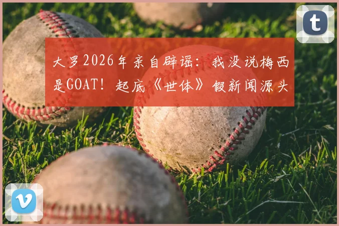 大罗2026年亲自辟谣：我没说梅西是GOAT！起底《世体》假新闻源头，聊聊他眼中的梅罗