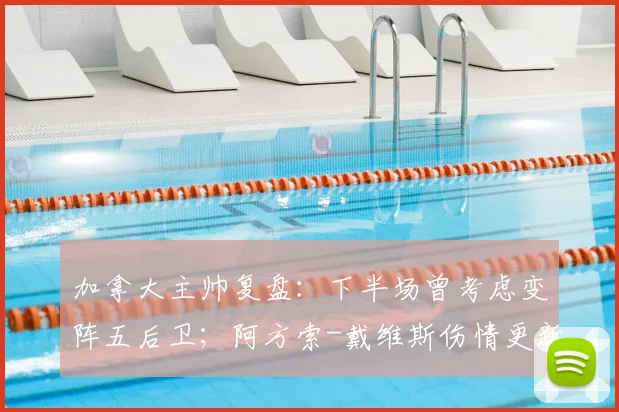 加拿大主帅复盘：下半场曾考虑变阵五后卫；阿方索-戴维斯伤情更新，预计可出战2026世界杯关键战