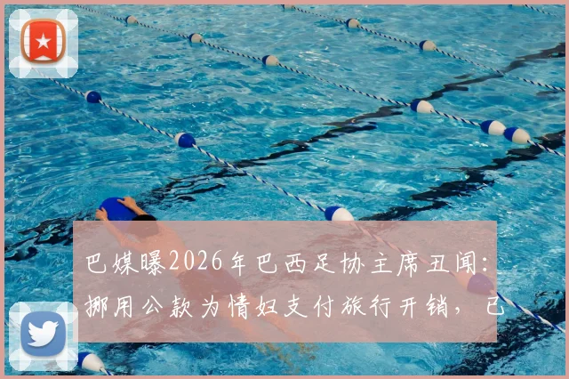 巴媒曝2026年巴西足协主席丑闻：挪用公款为情妇支付旅行开销，已婚20年人设崩塌