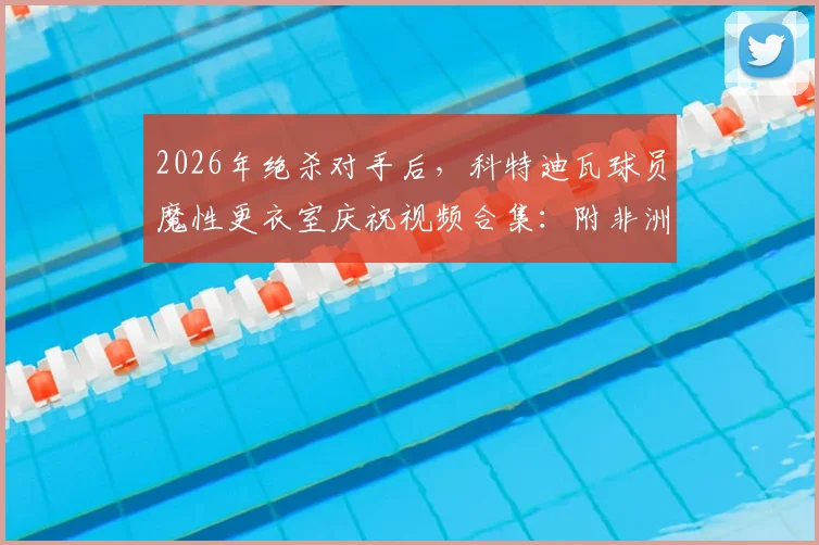 2026年绝杀对手后,科特迪瓦球员魔性更衣室庆祝视频合集:附非洲杯经典绝杀盘点