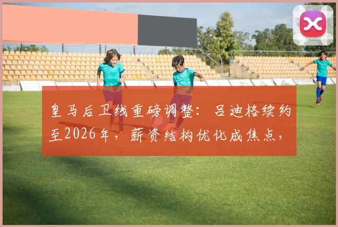皇马后卫线重磅调整：吕迪格续约至2026年，薪资结构优化成焦点，未来阵容规划前瞻