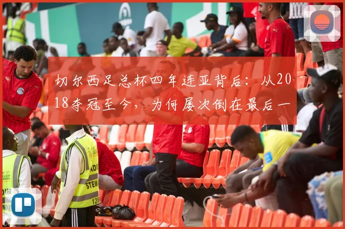 切尔西足总杯四年连亚背后：从2018夺冠至今，为何屡次倒在最后一步？球迷痛点全解析