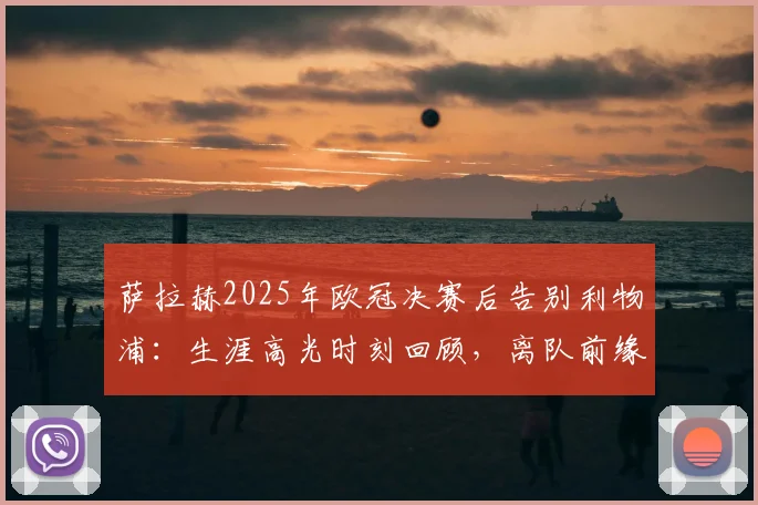 萨拉赫2025年欧冠决赛后告别利物浦：生涯高光时刻回顾，离队前缘何始终无缘带队登顶欧冠？
