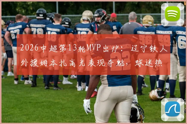 2026中超第13轮MVP出炉：辽宁铁人外援姆本扎高光表现夺魁，球迷热议其关键作用