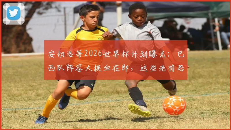 安切洛蒂2026世界杯计划曝光:巴西队阵容大换血在即,这些老将恐让位,附潜在新星名单分析