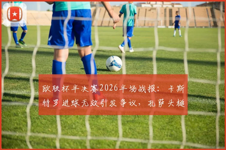 欧联杯半决赛2026半场战报：卡斯特罗进球无效引发争议，孔萨头槌建功，维拉1-0领先博洛尼亚