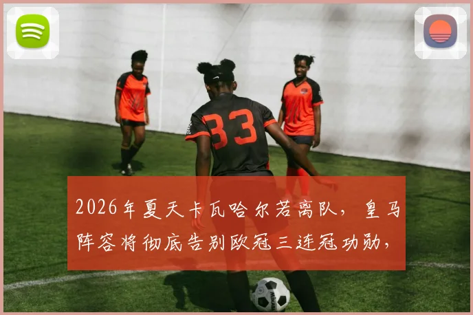 2026年夏天卡瓦哈尔若离队,皇马阵容将彻底告别欧冠三连冠功勋,一个时代正式落幕
