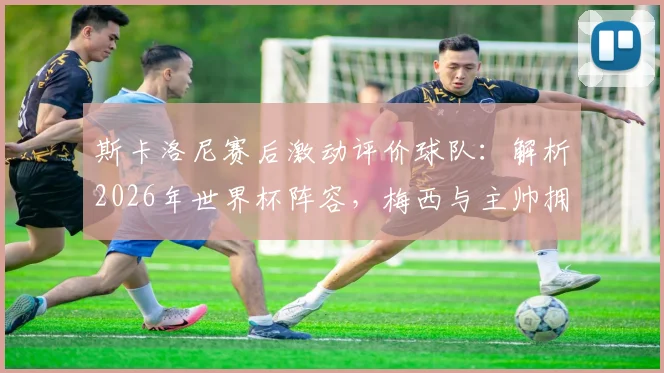 斯卡洛尼赛后激动评价球队:解析2026年世界杯阵容,梅西与主帅拥抱细节曝光