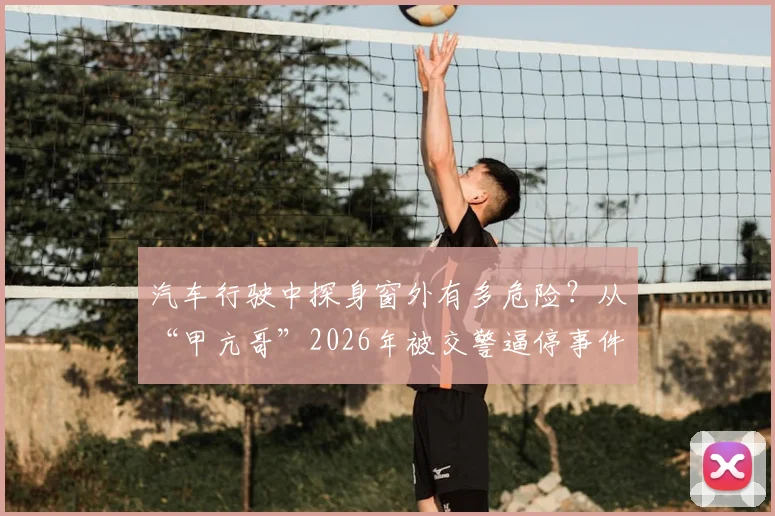 汽车行驶中探身窗外有多危险？从“甲亢哥”2026年被交警逼停事件说开，解析常见交通安全违法行为及处罚