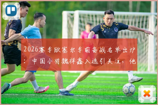 2026赛季欧塞尔季前备战名单出炉:中国小将魏祥鑫入选引关注,他的留洋前景究竟如何?