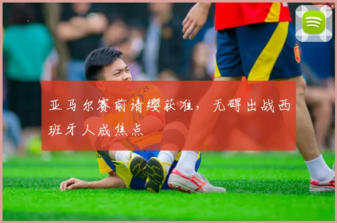 亚马尔赛前请缨获准，无碍出战西班牙人成焦点