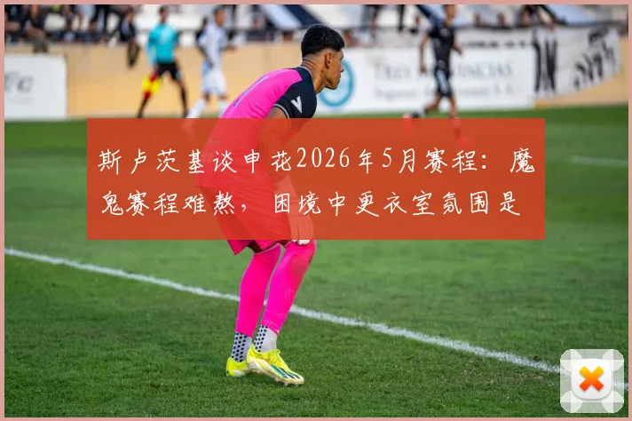 斯卢茨基谈申花2026年5月赛程：魔鬼赛程难熬，困境中更衣室氛围是最大亮点