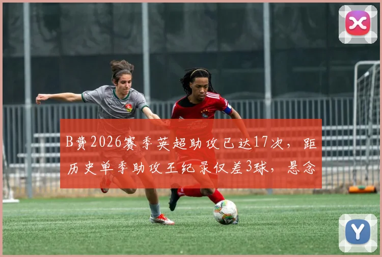 B费2026赛季英超助攻已达17次，距历史单季助攻王纪录仅差3球，悬念即将揭晓