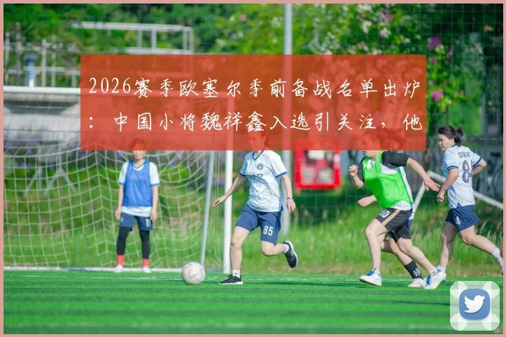 2026赛季欧塞尔季前备战名单出炉:中国小将魏祥鑫入选引关注,他的留洋前景究竟如何?