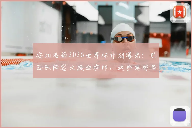 安切洛蒂2026世界杯计划曝光:巴西队阵容大换血在即,这些老将恐让位,附潜在新星名单分析