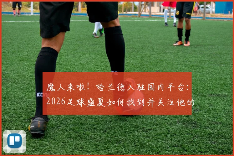 魔人来啦！哈兰德入驻国内平台：2026足球盛夏如何找到并关注他的官方社媒账号？