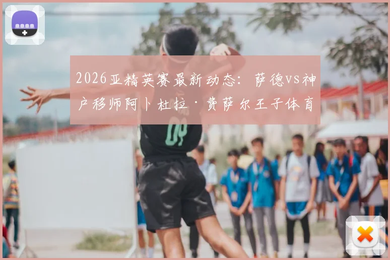 2026亚精英赛最新动态：萨德vs神户移师阿卜杜拉·费萨尔王子体育场，附比赛时间与球场观赛指南