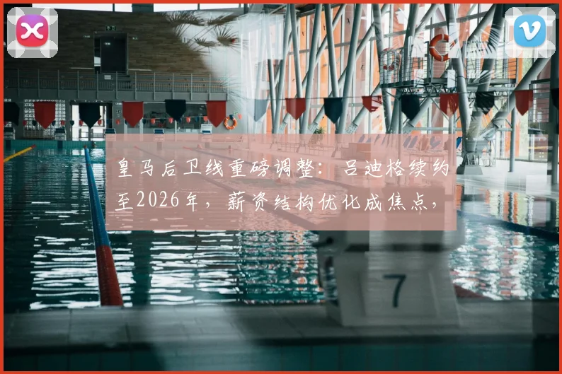 皇马后卫线重磅调整：吕迪格续约至2026年，薪资结构优化成焦点，未来阵容规划前瞻