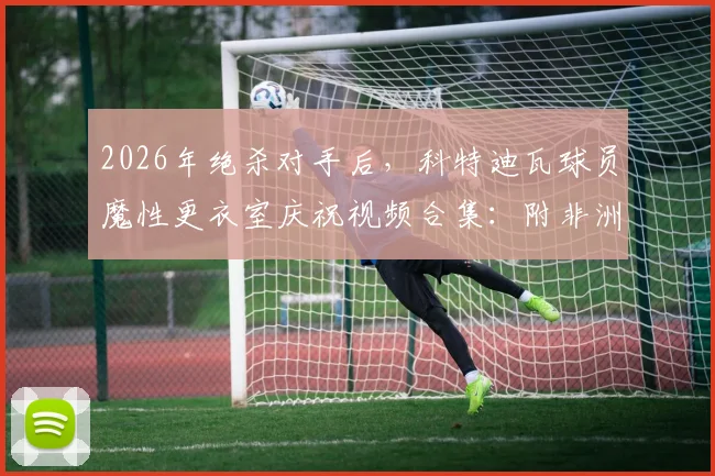 2026年绝杀对手后，科特迪瓦球员魔性更衣室庆祝视频合集：附非洲杯经典绝杀盘点