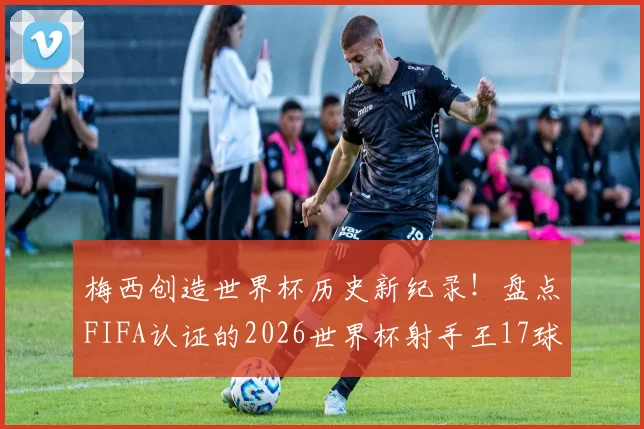 梅西创造世界杯历史新纪录!盘点FIFA认证的2026世界杯射手王17球全解析