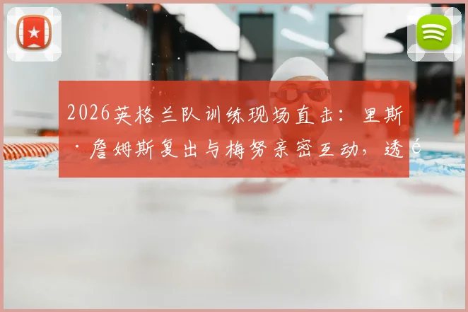 2026英格兰队训练现场直击：里斯·詹姆斯复出与梅努亲密互动，透露队内良好氛围