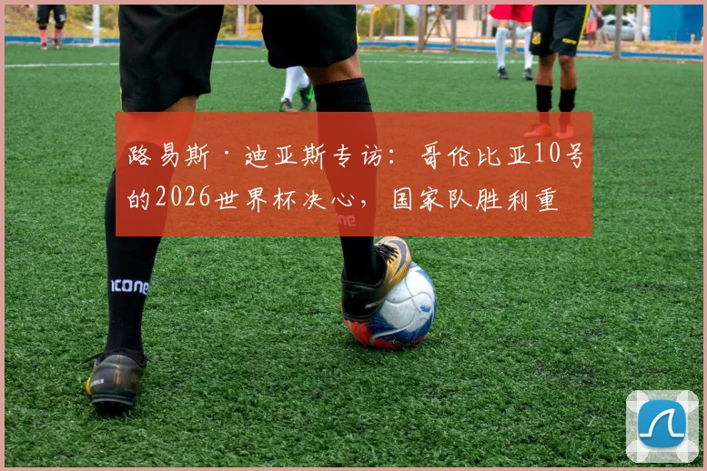路易斯·迪亚斯专访：哥伦比亚10号的2026世界杯决心，国家队胜利重于一切