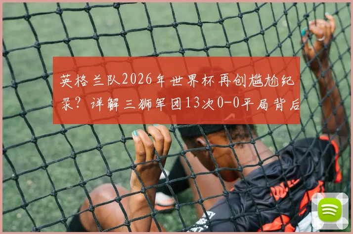 英格兰队2026年世界杯再创尴尬纪录？详解三狮军团13次0-0平局背后的进攻困境与历史数据