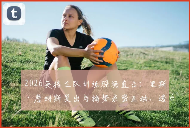 2026英格兰队训练现场直击：里斯·詹姆斯复出与梅努亲密互动，透露队内良好氛围