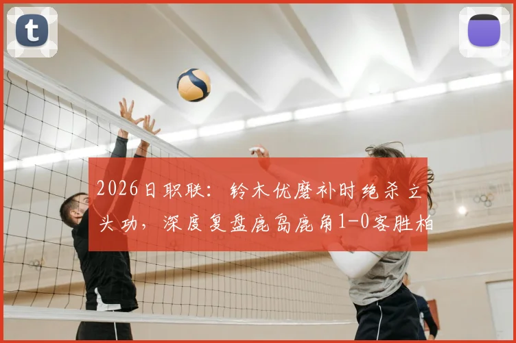 2026日职联：铃木优磨补时绝杀立头功，深度复盘鹿岛鹿角1-0客胜柏太阳神关键点