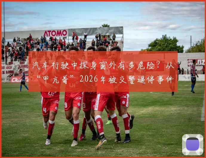 汽车行驶中探身窗外有多危险？从“甲亢哥”2026年被交警逼停事件说开，解析常见交通安全违法行为及处罚