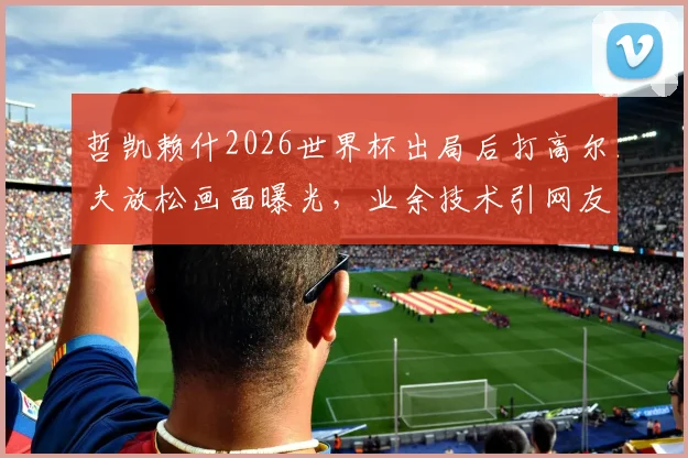 哲凯赖什2026世界杯出局后打高尔夫放松画面曝光,业余技术引网友热议,球星场外休闲方式引关注