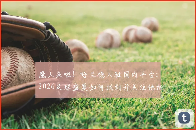魔人来啦!哈兰德入驻国内平台:2026足球盛夏如何找到并关注他的官方社媒账号?