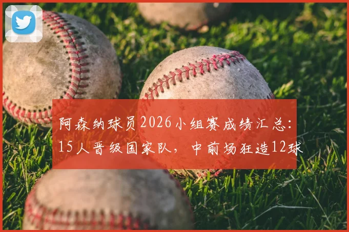 阿森纳球员2026小组赛成绩汇总：15人晋级国家队，中前场狂造12球，这3人成关键先生