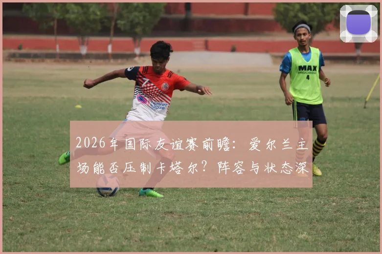2026年国际友谊赛前瞻：爱尔兰主场能否压制卡塔尔？阵容与状态深度解析