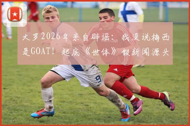 大罗2026年亲自辟谣：我没说梅西是GOAT！起底《世体》假新闻源头，聊聊他眼中的梅罗