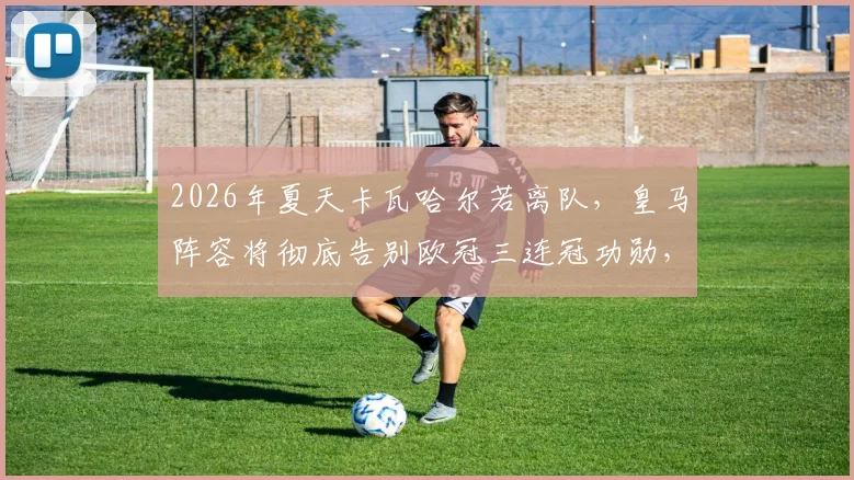 2026年夏天卡瓦哈尔若离队,皇马阵容将彻底告别欧冠三连冠功勋,一个时代正式落幕
