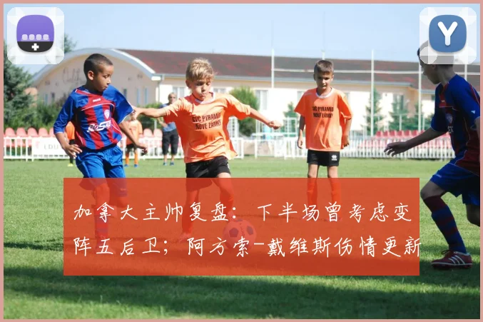 加拿大主帅复盘：下半场曾考虑变阵五后卫；阿方索-戴维斯伤情更新，预计可出战2026世界杯关键战