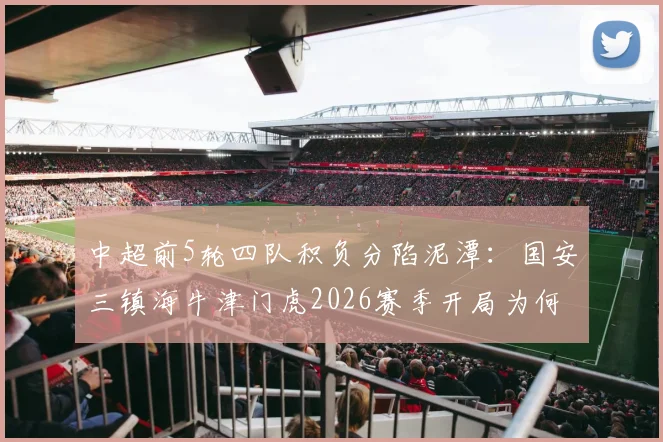 中超前5轮四队积负分陷泥潭：国安三镇海牛津门虎2026赛季开局为何如此艰难？