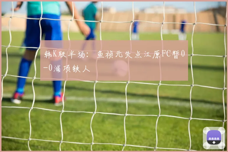 韩K联半场：鱼祯元失点江原FC暂0-0浦项铁人