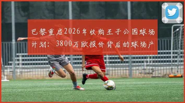 巴黎重启2026年收购王子公园球场计划：3800万欧报价背后的球场产权博弈与未来展望