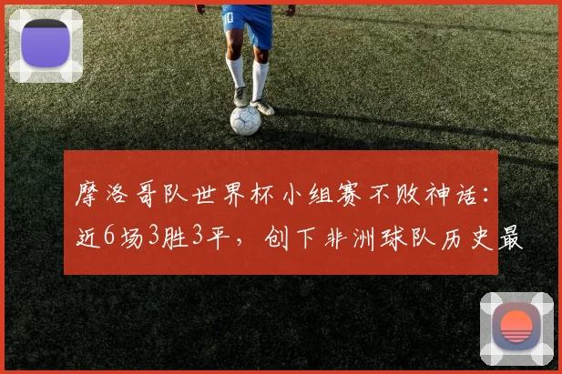 摩洛哥队世界杯小组赛不败神话:近6场3胜3平,创下非洲球队历史最佳纪录,冲击2026