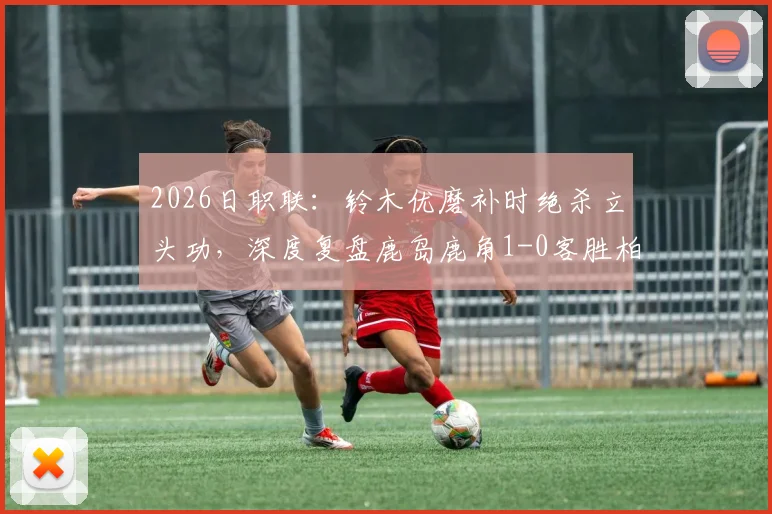 2026日职联:铃木优磨补时绝杀立头功,深度复盘鹿岛鹿角1-0客胜柏太阳神关键点