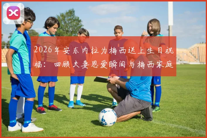 2026年安东内拉为梅西送上生日祝福:回顾夫妻恩爱瞬间与梅西家庭幸福生活