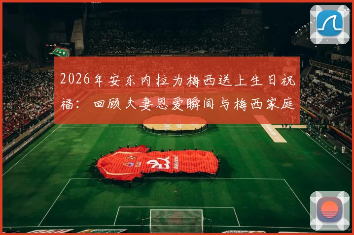 2026年安东内拉为梅西送上生日祝福：回顾夫妻恩爱瞬间与梅西家庭幸福生活