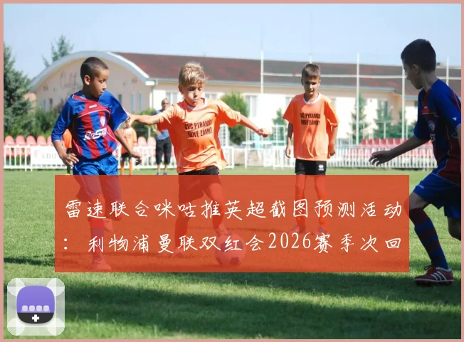 雷速联合咪咕推英超截图预测活动：利物浦曼联双红会2026赛季次回合，参与比分竞猜赢取好礼